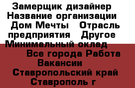 Замерщик-дизайнер › Название организации ­ Дом Мечты › Отрасль предприятия ­ Другое › Минимальный оклад ­ 30 000 - Все города Работа » Вакансии   . Ставропольский край,Ставрополь г.